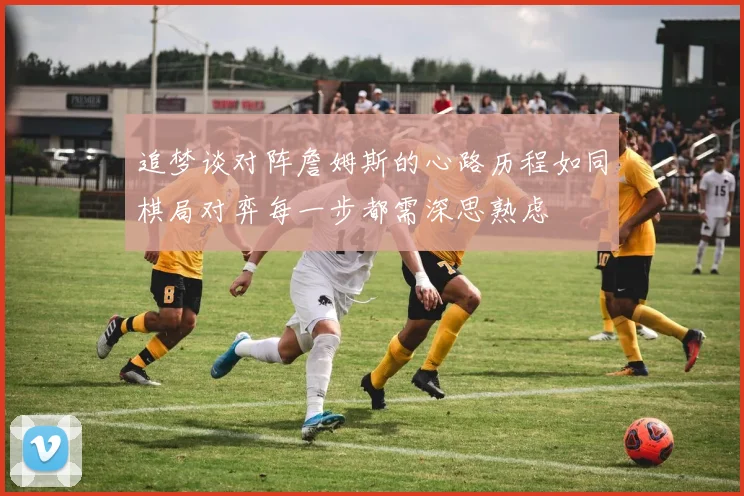追梦谈对阵詹姆斯的心路历程如同棋局对弈每一步都需深思熟虑