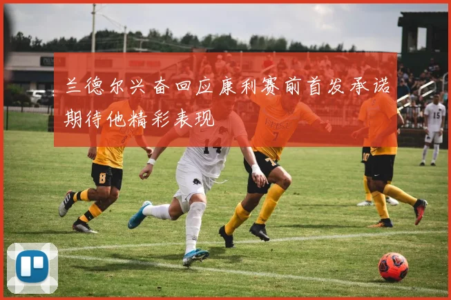 兰德尔兴奋回应康利赛前首发承诺期待他精彩表现