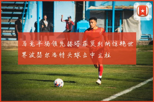 马竞半场领先赫塔菲莫利纳惊艳世界波瑟尔洛特头球击中立柱