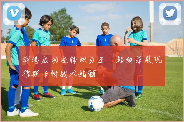 海港成功逆转积分王燊超绝杀展现穆斯卡特战术精髓
