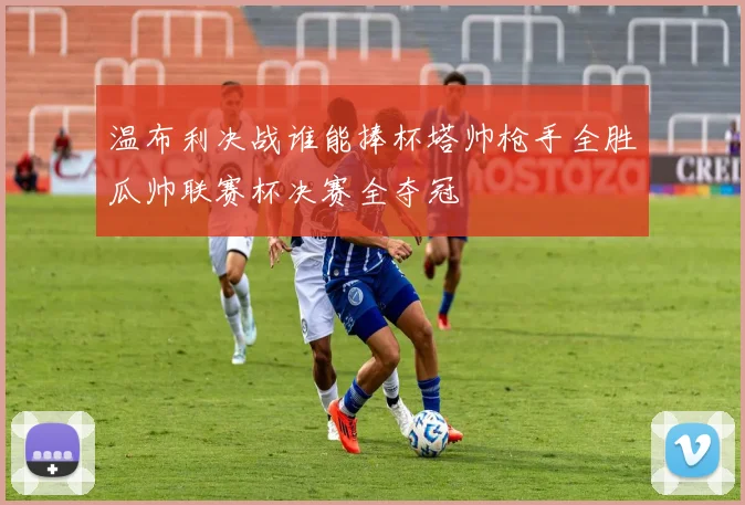 温布利决战谁能捧杯塔帅枪手全胜瓜帅联赛杯决赛全夺冠