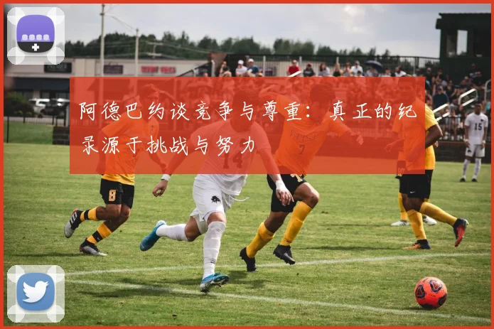 阿德巴约谈竞争与尊重：真正的纪录源于挑战与努力