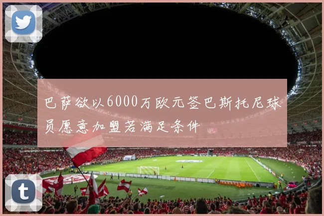 巴萨欲以6000万欧元签巴斯托尼球员愿意加盟若满足条件