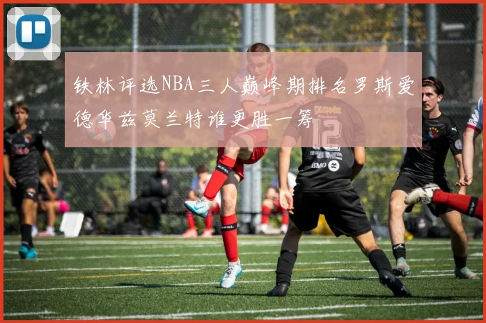 铁林评选NBA三人巅峰期排名罗斯爱德华兹莫兰特谁更胜一筹