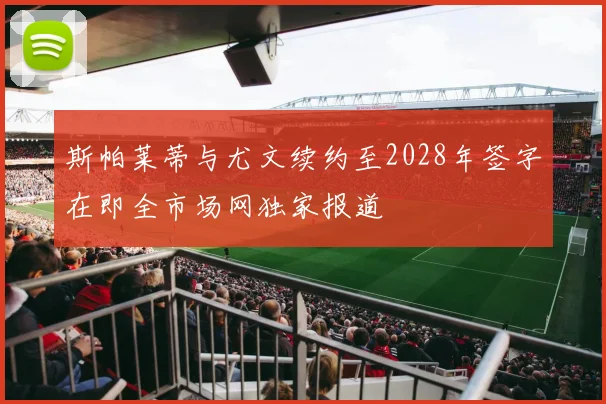 斯帕莱蒂与尤文续约至2028年签字在即全市场网独家报道